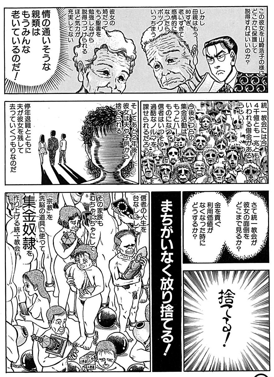 この彼女を山崎浩子の様にどこかに保護して説得すればいいのか? しかし母親はもう80すぎ老いすぎて感情的になったらポックリいっちまう 彼女の姉だってもう聖書を勉強しながら説得つづけられるほど気力が充実していない 情の通いそうな親類はもうみんな老いているのだ! 統一教会には今、4千億とも一兆ともいわれる借金がある。 今後やつらの集金活動はもっとハードな ものになって信者はいっそう過酷なノルマを課せられるだろう! そしてあと2年後 彼女は夫や子供から捨てられる 停年退職とともに夫が彼女を残して去っていくつもりなのだ さて統一教会が彼女の面倒をどこまで見るか? 捨てる!金を貢ぐ利用価値がなくなった時にどうするか? まちがいなく放り捨てる! 信者の人生を台なしたその家族もむちゃくちゃにして 「宗教」を洗脳の道具に使って集金奴隷を作り上げる統一教会 この彼女を山崎浩子の様にどこかに保護して説得すればいいのか? しかし母親はもう80すぎ老いすぎて感情的になったらポックリいっちまう 彼女の姉だってもう聖書を勉強しながら説得つづけられるほど気力が充実していない 情の通いそうな親類はもうみんな老いているのだ! 統一教会には今、4千億とも一兆ともいわれる借金がある。 今後やつらの集金活動はもっとハードな ものになって信者はいっそう過酷なノルマを課せられるだろう! そしてあと2年後 彼女は夫や子供から捨てられる 停年退職とともに夫が彼女を残して去っていくつもりなのだ さて統一教会が彼女の面倒をどこまで見るか? 捨てる!金を貢ぐ利用価値がなくなった時にどうするか? まちがいなく放り捨てる! 信者の人生を台なしたその家族もむちゃくちゃにして 「宗教」を洗脳の道具に使って集金奴隷を作り上げる統一教会