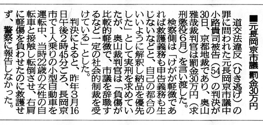 ■元長岡京市議 罰金30万円 道交法違反(ひき逃げ)の罪に問われた元長岡京市議 中小路貴司 ( 中小路たかし )被告(54)の判決が 30日、京都地裁であり、奥山雅哉 裁判官は罰金30万円(求刑懲役6月)を言い渡し 検察側は「けがが軽微であれば救護義務も申告義務も生じないなどと、 自己の都合の良いように解釈し納品を優先した」として実刑を求め たが、奥山雅哉 裁判官は「負傷が比較的軽微で、市議を 辞職するなど一定の社会的制裁を受けている」とした。 判決によると、昨年3月16日午後14時45分頃、 長岡京市で1人乗りの小型自動車を運転中、 当時22歳の女性の自転車と接触し転倒させ、 右肩に軽傷を負わせたのに救護せず、警察に報告しなかった。 ■元長岡京市議 罰金30万円 道交法違反(ひき逃げ)の罪に問われた元長岡京市議 中小路貴司 ( 中小路たかし )被告(54)の判決が 30日、京都地裁であり、奥山雅哉 裁判官は罰金30万円(求刑懲役6月)を言い渡し 検察側は「けがが軽微であれば救護義務も申告義務も生じないなどと、 自己の都合の良いように解釈し納品を優先した」として実刑を求め たが、奥山雅哉 裁判官は「負傷が比較的軽微で、市議を 辞職するなど一定の社会的制裁を受けている」とした。 判決によると、昨年3月16日午後14時45分頃、 長岡京市で1人乗りの小型自動車を運転中、 当時22歳の女性の自転車と接触し転倒させ、 右肩に軽傷を負わせたのに救護せず、警察に報告しなかった。